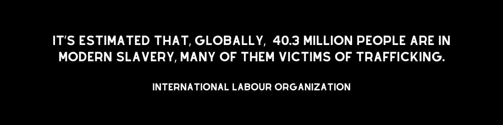 "It’s estimated that 40.3 million people are in modern slavery, many of them victims of trafficking. International Labour Organization"